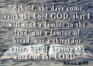 Amos Chapter 8 verse 11 "Behold, the days come, saith the Lord GOD, that I will send a famine in the land, not a famine of bread, nor a thirst for water, but of hearing the words of the LORD:"
